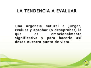 LA TENDENCIA A EVALUAR Una urgencia natural a juzgar, evaluar y aprobar (o desaprobar) la que es emocionalmente significativa y para hacerlo así desde nuestro punto de vista  