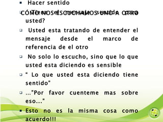 CÓMO NOS ESCUCHAMOS UNO A OTRO Hacer sentido Tiene el mensaje sentido para usted? Usted esta tratando de entender el mensaje desde el marco de referencia de el otro No solo lo escucho, sino que lo que usted esta diciendo es sensible “  Lo que usted esta diciendo tiene sentido” …” Por favor cuenteme mas sobre eso...” Esto no es la misma cosa como acuerdo!!! 