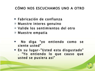 CÓMO NOS ESCUCHAMOS UNO A OTRO  Fabricación de confianza Muestre interes genuino Valide los sentimientos del otro Muestre empatia No diga “yo entiendo como se siente usted”  En su lugar-”Usted esta disgustado” . “Yo entiendo lo que causo que usted se pusiera asi” 