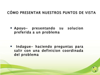 CÓMO PRESENTAR NUESTROS PUNTOS DE VISTA Apoyo- presentando su solucion preferida a un problema Indague- haciendo preguntas para salir con una definicion coordinada del problema 