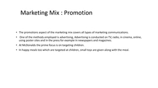 Marketing Mix : Promotion
• The promotions aspect of the marketing mix covers all types of marketing communications.
• One of the methods employed is advertising, Advertising is conducted on TV, radio, in cinema, online,
using poster sites and in the press for example in newspapers and magazines.
• At McDonalds the prime focus is on targeting children.
• In happy meals too which are targeted at children, small toys are given along with the meal.
 