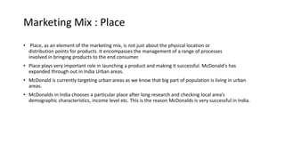 Marketing Mix : Place
• Place, as an element of the marketing mix, is not just about the physical location or
distribution points for products. It encompasses the management of a range of processes
involved in bringing products to the end consumer.
• Place plays very important role in launching a product and making it successful. McDonald's has
expanded through out in India Urban areas.
• McDonald is currently targeting urban areas as we know that big part of population is living in urban
areas.
• McDonalds in India chooses a particular place after long research and checking local area’s
demographic characteristics, income level etc. This is the reason McDonalds is very successful in India.
 