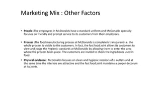 Marketing Mix : Other Factors
• People :The employees in McDonalds have a standard uniform and McDonalds specially
focuses on friendly and prompt service to its customers from their employees.
• Process :The food manufacturing process at McDonalds is completely transparent i.e. the
whole process is visible to the customers. In fact, the fast food joint allows its customers to
view and judge the hygienic standards at McDonalds by allowing them to enter the area
where the process takes place. The customers are invited to check the ingredients used in
food.
• Physical evidence : McDonalds focuses on clean and hygienic interiors of is outlets and at
the same time the interiors are attractive and the fast food joint maintains a proper decorum
at its joints.
 