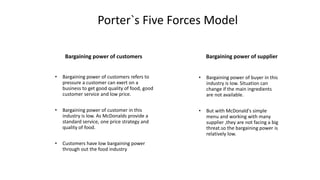 Porter`s Five Forces Model
Bargaining power of customers
• Bargaining power of customers refers to
pressure a customer can exert on a
business to get good quality of food, good
customer service and low price.
• Bargaining power of customer in this
industry is low. As McDonalds provide a
standard service, one price strategy and
quality of food.
• Customers have low bargaining power
through out the food industry
Bargaining power of supplier
• Bargaining power of buyer in this
industry is low. Situation can
change if the main ingredients
are not available.
• But with McDonald's simple
menu and working with many
supplier ,they are not facing a big
threat.so the bargaining power is
relatively low.
 