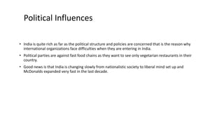 • India is quite rich as far as the political structure and policies are concerned that is the reason why
international organizations face difficulties when they are entering in India.
• Political parties are against fast food chains as they want to see only vegetarian restaurants in their
country.
• Good news is that India is changing slowly from nationalistic society to liberal mind set up and
McDonalds expanded very fast in the last decade.
Political Influences
 