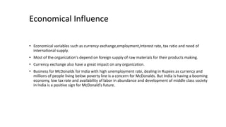 • Economical variables such as currency exchange,employment,Interest rate, tax ratio and need of
international supply.
• Most of the organization's depend on foreign supply of raw materials for their products making.
• Currency exchange also have a great impact on any organization.
• Business for McDonalds for India with high unemployment rate, dealing in Rupees as currency and
millions of people living below poverty line is a concern for McDonalds. But India is having a booming
economy, low tax rate and availability of labor in abundance and development of middle class society
in India is a positive sign for McDonald's future.
Economical Influence
 