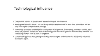 Technological influence
• One positive benefit of globalization was technological advancement.
• Although McDonald's doesn’t use too many complicated machines in their food production but still
they need highly competitive technology.
• Technology is needed for example in supply chain management, order taking, Inventory control, easy
and quick payment procedures .Use of technology can make management more reliable, effective and
cost saving in short term as well as long term.
• Customers happiness after getting what they are looking for on time and in a disciplinary way make
them come again.
 