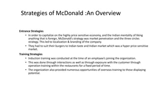 Strategies of McDonald :An Overview
Entrance Strategies
• In order to capitalize on the highly price sensitive economy, and the Indian mentality of liking
anything that is foreign, McDonald’s strategy was market penetration and the three circles
strategy. This led to localization & branding of the company.
• They had to suit their burgers to Indian taste and Indian market which was a hyper price sensitive
market.
Training Strategies
• Induction training was conducted at the time of an employee’s joining the organization.
• This was done through interactions as well as through exposure with the customer through
operation training within the restaurants for a fixed period of time.
• The organization also provided numerous opportunities of overseas training to those displaying
potential.
 