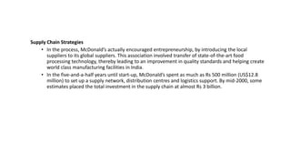 Supply Chain Strategies
• In the process, McDonald’s actually encouraged entrepreneurship, by introducing the local
suppliers to its global suppliers. This association involved transfer of state-of-the-art food
processing technology, thereby leading to an improvement in quality standards and helping create
world class manufacturing facilities in India.
• In the five-and-a-half years until start-up, McDonald’s spent as much as Rs 500 million (US$12.8
million) to set up a supply network, distribution centres and logistics support. By mid-2000, some
estimates placed the total investment in the supply chain at almost Rs 3 billion.
 
