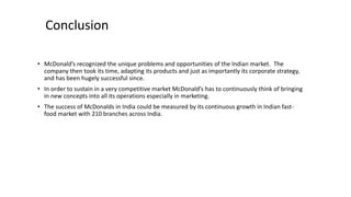 Conclusion
• McDonald’s recognized the unique problems and opportunities of the Indian market. The
company then took its time, adapting its products and just as importantly its corporate strategy,
and has been hugely successful since.
• In order to sustain in a very competitive market McDonald’s has to continuously think of bringing
in new concepts into all its operations especially in marketing.
• The success of McDonalds in India could be measured by its continuous growth in Indian fast-
food market with 210 branches across India.
 