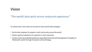 Vision
“The world’s best quick service restaurant experience.”
To achieve their vision they are focused on three world wide strategies:
• Be the best employer for people in each community around the world.
• Deliver optional excellence to customers in each restaurant.
• Achieve enduring profitable growth by expanding the brand and leveraging the strengths of
McDonald’s system through innovation and technology.
 