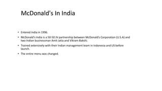 McDonald's In India
• Entered India in 1996.
• McDonald's India is a 50-50 JV partnership between McDonald’s Corporation (U.S.A) and
two Indian businessman Amit Jatia and Vikram Bakshi.
• Trained extensively with their Indian management team in Indonesia and US before
launch.
• The entire menu was changed.
 