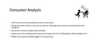Consumer Analysis
• India is the second most populated country in the world.
• Though per capita income is very low in India but still people like to spend on costly products and
eating out.
• Consumers in India are highly family oriented.
• Indian consumer are getting brand awareness through internet, TV, Newspapers, Radio, Magazine etc.
• Middle income group is getting bigger in size day by day.
 
