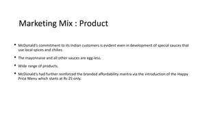 Marketing Mix : Product
• McDonald's commitment to its Indian customers is evident even in development of special sauces that
use local spices and chilies.
• The mayonnaise and all other sauces are egg-less.
• Wide range of products.
• McDonald's had further reinforced the branded affordability mantra via the introduction of the Happy
Price Menu which starts at Rs 25 only.
 