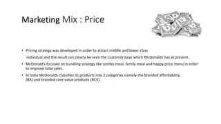 Marketing Mix : Price
• Pricing strategy was developed in order to attract middle and lower class
individual and the result can clearly be seen the customer base which McDonalds has at present.
• McDonald’s focused on bundling strategy like combo meal, family meal and happy price menu in order
to improve total sales.
• In India McDonalds classifies its products into 2 categories namely the branded affordability
(BA) and branded core value products (BCV).
 