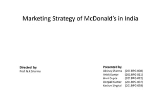 Marketing Strategy of McDonald’s in India
Directed by
Prof. N.K Sharma
Presented by
Akshay Sharma (2013IPG-008)
Ankit Kumar (2013IPG-021)
Anni Gupta (2013IPG-022)
Deepak Kumar (2013IPG-037)
Keshav Singhal (2013IPG-059)
 