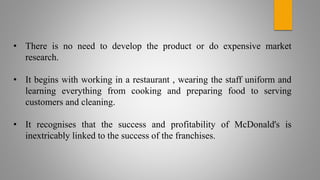 • There is no need to develop the product or do expensive market
research.
• It begins with working in a restaurant , wearing the staff uniform and
learning everything from cooking and preparing food to serving
customers and cleaning.
• It recognises that the success and profitability of McDonald's is
inextricably linked to the success of the franchises.
 