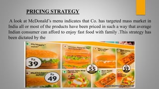PRICING STRATEGY
A look at McDonald’s menu indicates that Co. has targeted mass market in
India all or most of the products have been priced in such a way that average
Indian consumer can afford to enjoy fast food with family .This strategy has
been dictated by the
 