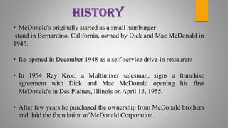 • McDonald's originally started as a small hamburger
stand in Bernardino, California, owned by Dick and Mac McDonald in
1945.
• Re-opened in December 1948 as a self-service drive-in restaurant
• In 1954 Ray Kroc, a Multimixer salesman, signs a franchise
agreement with Dick and Mac McDonald opening his first
McDonald's in Des Plaines, Illinois on April 15, 1955.
• After few years he purchased the ownership from McDonald brothers
and laid the foundation of McDonald Corporation.
 