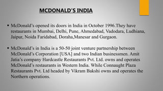  McDonald’s opened its doors in India in October 1996.They have
restaurants in Mumbai, Delhi, Pune, Ahmedabad, Vadodara, Ludhiana,
Jaipur, Noida Faridabad, Doraha,Manesar and Gurgaon.
 McDonald’s in India is a 50-50 joint venture partnership between
McDonald’s Corporation [USA] and two Indian businessmen. Amit
Jatia’s company Hardcastle Restaurants Pvt. Ltd. owns and operates
McDonald’s restaurants in Western India. While Connaught Plaza
Restaurants Pvt. Ltd headed by Vikram Bakshi owns and operates the
Northern operations.
MCDONALD’S INDIA
 