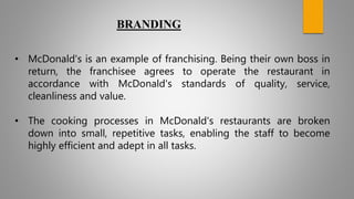 • McDonald's is an example of franchising. Being their own boss in
return, the franchisee agrees to operate the restaurant in
accordance with McDonald's standards of quality, service,
cleanliness and value.
• The cooking processes in McDonald's restaurants are broken
down into small, repetitive tasks, enabling the staff to become
highly efficient and adept in all tasks.
BRANDING
 