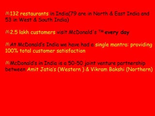 132 restaurants in India(79 are in North & East India and 53 in West & South India)2.5 lakh customers visit McDonald's TM every dayAt McDonald’s India we have had a single mantra: providing 100% total customer satisfactionMcDonald’s in India is a 50-50 joint venture partnership between AmitJatia’s (Western ) & VikramBakshi (Northern)