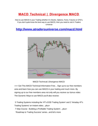 MACD Technical | Divergence MACD
How to use MACD in your Trading whether it’s Stocks, Options, Forex, Futures or CFD’s.
  If you don't quite know the best way to use MACD, then you need to visit A Traders
                                        Universe


 http://www.atradersuniverse.com/macd.html




                      MACD Technical | Divergence MACD

>>> Get This MACD Technical Information Free... Sign up to our free members
area and learn how you can use MACD in your trading and much more. By
signing up to our free members area not only will you receive our bonus video
The Dynamic Ways to use MACD you'll also receive:


5 Trading Systems including the '4T's EOD Trading System' and 2 'Intraday 4T's
Trading Systems' on instant video....plus+
7 Step Course - Building a Profitable Trading System'....plus+
 'Roadmap to Trading Success' series...and lot's more
 