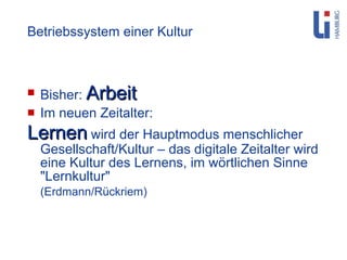 Betriebssystem einer Kultur Bisher:  Arbeit Im neuen Zeitalter: Lernen  wird der Hauptmodus menschlicher Gesellschaft/Kultur – das digitale Zeitalter wird eine Kultur des Lernens, im wörtlichen Sinne "Lernkultur"  (Erdmann/Rückriem) 