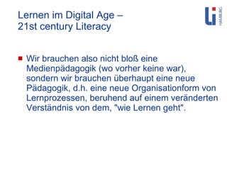 Lernen im Digital Age –  21st century Literacy Wir brauchen also nicht bloß eine Medienpädagogik (wo vorher keine war), sondern wir brauchen überhaupt eine neue Pädagogik, d.h. eine neue Organisationform von Lernprozessen, beruhend auf einem veränderten Verständnis von dem, "wie Lernen geht". 