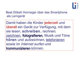 Damit haben die Kinder  jederzeit  und  überall  ein Gerät zur Verfügung, mit dem sie lesen,  schreiben ,  rechnen ,  zeichnen ,  fotografieren , Musik und Töne  hören  und  aufzeichnen ,  telefonieren  sowie im  Internet surfen  und  kommunizieren  können. Beat Döbeli Honneger über das Smartphone als Lerngerät 