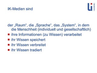 IK-Medien sind der „Raum“, die „Sprache“, das „System“, in dem die Menschheit (individuell und gesellschaftlich) ihre Informationen (zu Wissen) verarbeitet ihr Wissen speichert ihr Wissen verbreitet ihr Wissen tradiert 