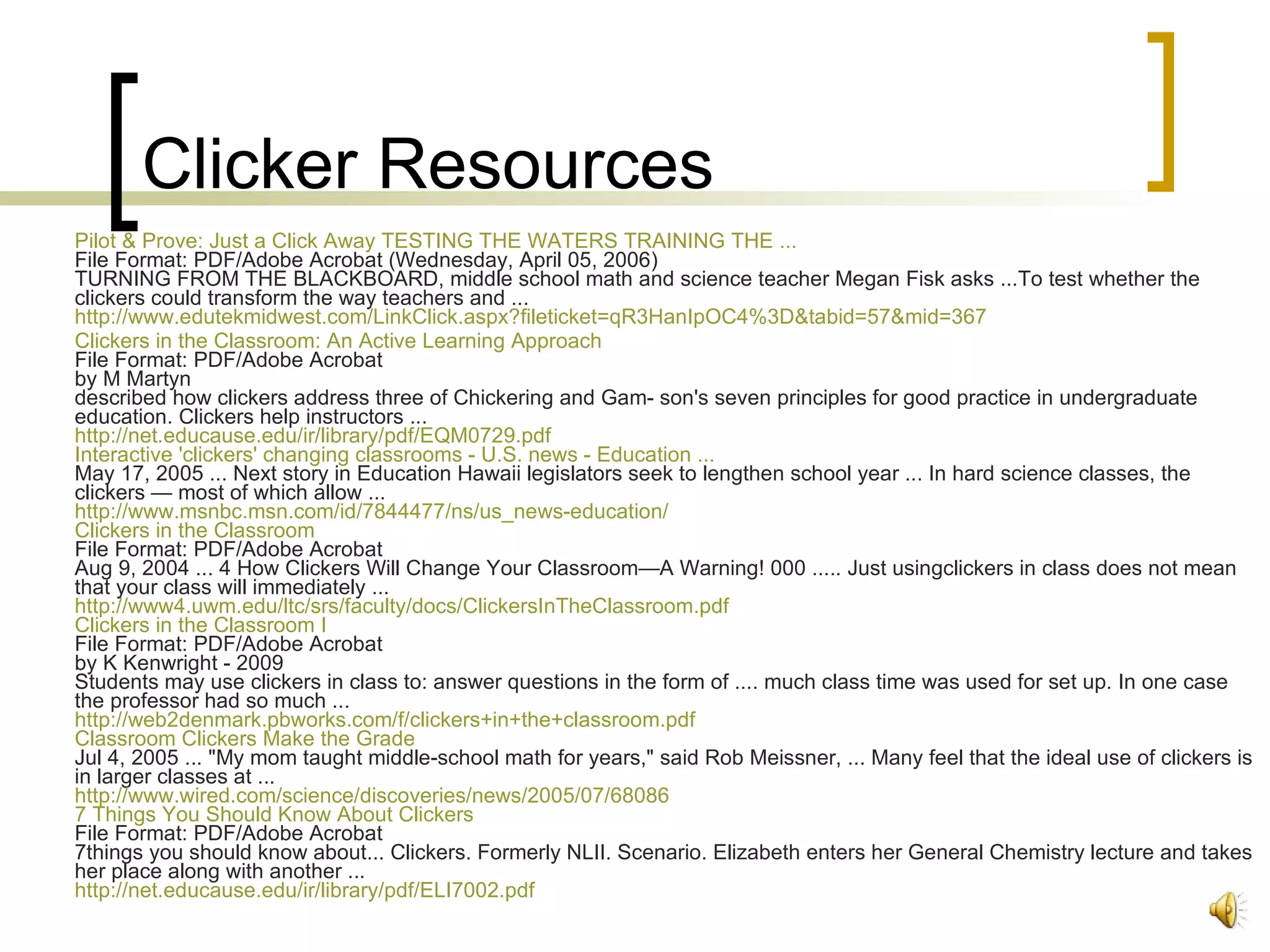 Clicker Resources Pilot & Prove: Just a Click Away TESTING THE WATERS TRAINING THE ... File Format: PDF/Adobe Acrobat (Wednesday, April 05, 2006) TURNING FROM THE BLACKBOARD, middle school math and science teacher Megan Fisk asks ...To test whether the clickers could transform the way teachers and ... http:// www.edutekmidwest.com/LinkClick.aspx?fileticket =qR3HanIpOC4%3D&tabid=57&mid=367   Clickers in the Classroom: An Active Learning Approach File Format: PDF/Adobe Acrobat by M Martyn described how clickers address three of Chickering and Gam- son's seven principles for good practice in undergraduate education. Clickers help instructors ... http://net.educause.edu/ir/library/pdf/EQM0729.pdf Interactive 'clickers' changing classrooms - U.S. news - Education ... May 17, 2005 ... Next story in Education Hawaii legislators seek to lengthen school year ... In hard science classes, the clickers — most of which allow ... http://www.msnbc.msn.com/id/7844477/ns/us_news-education/ Clickers in the Classroom File Format: PDF/Adobe Acrobat Aug 9, 2004 ... 4 How Clickers Will Change Your Classroom—A Warning! 000 ..... Just usingclickers in class does not mean that your class will immediately ... http://www4.uwm.edu/ltc/srs/faculty/docs/ClickersInTheClassroom.pdf Clickers in the Classroom I File Format: PDF/Adobe Acrobat by K Kenwright - 2009 Students may use clickers in class to: answer questions in the form of .... much class time was used for set up. In one case the professor had so much ... http://web2denmark.pbworks.com/f/clickers+in+the+classroom.pdf Classroom Clickers Make the Grade Jul 4, 2005 ... "My mom taught middle-school math for years," said Rob Meissner, ... Many feel that the ideal use of clickers is in larger classes at ... http://www.wired.com/science/discoveries/news/2005/07/68086 7 Things You Should Know About Clickers File Format: PDF/Adobe Acrobat 7things you should know about... Clickers. Formerly NLII. Scenario. Elizabeth enters her General Chemistry lecture and takes her place along with another ... http://net.educause.edu/ir/library/pdf/ELI7002.pdf   