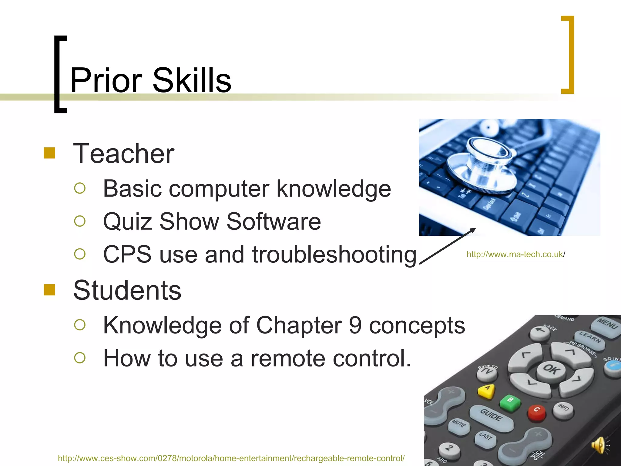 Prior Skills Teacher Basic computer knowledge Quiz Show Software CPS use and troubleshooting Students Knowledge of Chapter 9 concepts How to use a remote control.  http://www.ma-tech.co.uk /   http://www.ces-show.com/0278/motorola/home-entertainment/rechargeable-remote-control/   