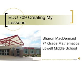 EDU 709 Creating My Lessons Sharon MacDermaid 7 th  Grade Mathematics Lowell Middle School http:// lowellschools.com/education/school/school.php?sectionid =1340&   