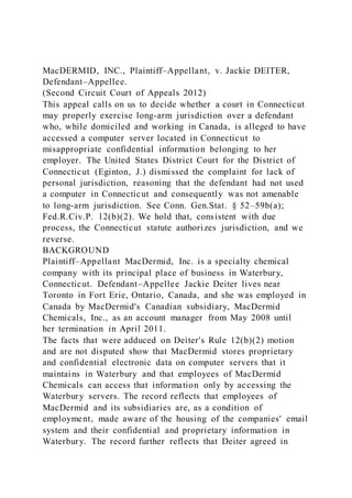 MacDERMID, INC., Plaintiff–Appellant, v. Jackie DEITER,
Defendant–Appellee.
(Second Circuit Court of Appeals 2012)
This appeal calls on us to decide whether a court in Connecticut
may properly exercise long-arm jurisdiction over a defendant
who, while domiciled and working in Canada, is alleged to have
accessed a computer server located in Connecticut to
misappropriate confidential information belonging to her
employer. The United States District Court for the District of
Connecticut (Eginton, J.) dismissed the complaint for lack of
personal jurisdiction, reasoning that the defendant had not used
a computer in Connecticut and consequently was not amenable
to long-arm jurisdiction. See Conn. Gen.Stat. § 52–59b(a);
Fed.R.Civ.P. 12(b)(2). We hold that, consistent with due
process, the Connecticut statute authorizes jurisdiction, and we
reverse.
BACKGROUND
Plaintiff–Appellant MacDermid, Inc. is a specialty chemical
company with its principal place of business in Waterbury,
Connecticut. Defendant–Appellee Jackie Deiter lives near
Toronto in Fort Erie, Ontario, Canada, and she was employed in
Canada by MacDermid's Canadian subsidiary, MacDermid
Chemicals, Inc., as an account manager from May 2008 until
her termination in April 2011.
The facts that were adduced on Deiter's Rule 12(b)(2) motion
and are not disputed show that MacDermid stores proprietary
and confidential electronic data on computer servers that it
maintains in Waterbury and that employees of MacDermid
Chemicals can access that information only by accessing the
Waterbury servers. The record reflects that employees of
MacDermid and its subsidiaries are, as a condition of
employment, made aware of the housing of the companies' email
system and their confidential and proprietary information in
Waterbury. The record further reflects that Deiter agreed in
 