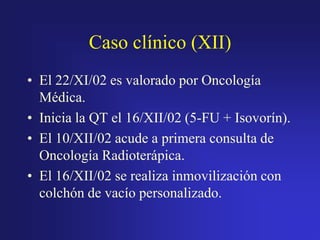 Caso clínico (XII)
• El 22/XI/02 es valorado por Oncología
Médica.
• Inicia la QT el 16/XII/02 (5-FU + Isovorín).
• El 10/XII/02 acude a primera consulta de
Oncología Radioterápica.
• El 16/XII/02 se realiza inmovilización con
colchón de vacío personalizado.

 