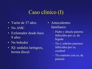 Caso clínico (I)
• Varón de 37 años
• No AMC
• Exfumador desde hace
8 años
• No bebedor
• IQ: nódulos laríngeos,
hernia discal

• Antecedentes
familiares:
– Padre y abuela paterna
fallecidos por ca. de
hígado
– Tío y sobrino paternos
fallecidos por ca.
cerebral
– Tío materno con ca. de
pulmón

 