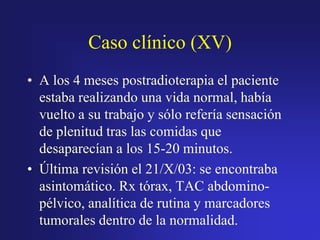 Caso clínico (XV)
• A los 4 meses postradioterapia el paciente
estaba realizando una vida normal, había
vuelto a su trabajo y sólo refería sensación
de plenitud tras las comidas que
desaparecían a los 15-20 minutos.
• Última revisión el 21/X/03: se encontraba
asintomático. Rx tórax, TAC abdominopélvico, analítica de rutina y marcadores
tumorales dentro de la normalidad.

 