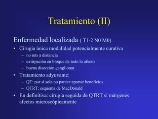 Tratamiento (II)
Enfermedad localizada ( T1-2 N0 M0)
• Cirugía única modalidad potencialmente curativa
– no mts a distancia
– extirpación en bloque de todo lo afecto
– buena disección ganglionar

• Tratamiento adyuvante:
– QT: por sí sola no parece aportar beneficios
– QTRT: esquema de MacDonald

• En definitiva: cirugía seguida de QTRT si márgenes
afectos microscópicamente

 