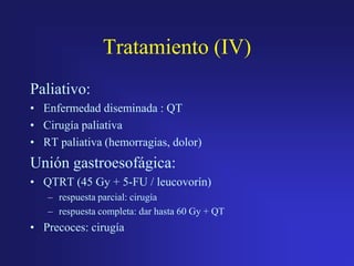 Tratamiento (IV)
Paliativo:
• Enfermedad diseminada : QT
• Cirugía paliativa
• RT paliativa (hemorragias, dolor)

Unión gastroesofágica:
• QTRT (45 Gy + 5-FU / leucovorín)
– respuesta parcial: cirugía
– respuesta completa: dar hasta 60 Gy + QT

• Precoces: cirugía

 