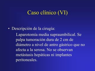 Caso clínico (VI)
• Descripción de la cirugía:
Laparotomía media supraumbilical. Se
palpa tumoración dura de 2 cm de
diámetro a nivel de antro gástrico que no
afecta a la serosa. No se observan
metástasis hepáticas ni implantes
peritoneales.

 