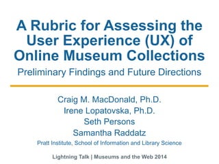 A Rubric for Assessing the
User Experience (UX) of
Online Museum Collections
Preliminary Findings and Future Directions
Craig M. MacDonald, Ph.D.
Seth Persons
Samantha Raddatz
Irene Lopatovska, Ph.D.
Pratt Institute, School of Information and Library Science
Lightning Talk | Museums and the Web 2014
 