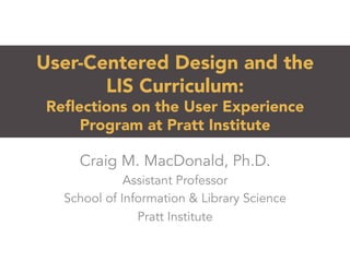 User-Centered Design and the
LIS Curriculum:
Reﬂections on the User Experience
Program at Pratt Institute 
Craig M. MacDonald, Ph.D.
Assistant Professor
School of Information & Library Science
Pratt Institute
 