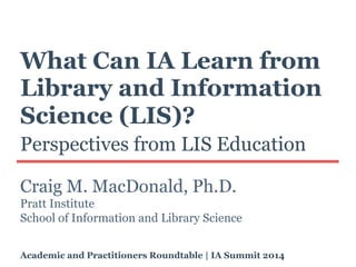 What Can IA Learn from
Library and Information
Science (LIS)?
Perspectives from LIS Education
Craig M. MacDonald, Ph.D.
Pratt Institute
School of Information and Library Science
Academic and Practitioners Roundtable | IA Summit 2014
 
