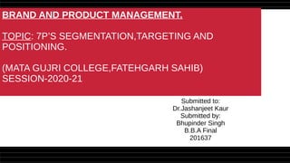 BRAND AND PRODUCT MANAGEMENT.
TOPIC: 7P’S SEGMENTATION,TARGETING AND
POSITIONING.
(MATA GUJRI COLLEGE,FATEHGARH SAHIB)
SESSION-2020-21
Submitted to:
Dr.Jashanjeet Kaur
Submitted by:
Bhupinder Singh
B.B.A Final
201637
 