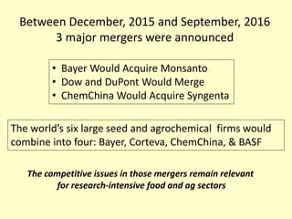 Between December, 2015 and September, 2016
3 major mergers were announced
• Bayer Would Acquire Monsanto
• Dow and DuPont Would Merge
• ChemChina Would Acquire Syngenta
The world’s six large seed and agrochemical firms would
combine into four: Bayer, Corteva, ChemChina, & BASF
The competitive issues in those mergers remain relevant
for research-intensive food and ag sectors
 