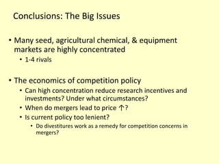 Conclusions: The Big Issues
• Many seed, agricultural chemical, & equipment
markets are highly concentrated
• 1-4 rivals
• The economics of competition policy
• Can high concentration reduce research incentives and
investments? Under what circumstances?
• When do mergers lead to price ↑?
• Is current policy too lenient?
• Do divestitures work as a remedy for competition concerns in
mergers?
 