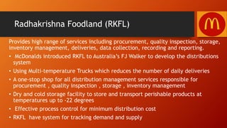 Radhakrishna Foodland (RKFL)
Provides high range of services including procurement, quality inspection, storage,
inventory management, deliveries, data collection, recording and reporting.
• McDonalds introduced RKFL to Australia’s FJ Walker to develop the distributions
system
• Using Multi-temperature Trucks which reduces the number of daily deliveries
• A one-stop shop for all distribution management services responsible for
procurement , quality inspection , storage , inventory management
• Dry and cold storage facility to store and transport perishable products at
temperatures up to -22 degrees
• Effective process control for minimum distribution cost
• RKFL have system for tracking demand and supply
 