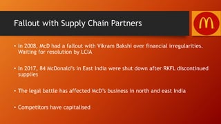 Fallout with Supply Chain Partners
• In 2008, McD had a fallout with Vikram Bakshi over financial irregularities.
Waiting for resolution by LCIA
• In 2017, 84 McDonald’s in East India were shut down after RKFL discontinued
supplies
• The legal battle has affected McD’s business in north and east India
• Competitors have capitalised
 