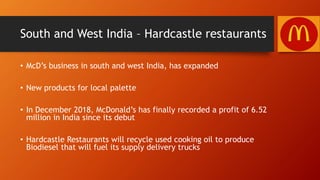 South and West India – Hardcastle restaurants
• McD’s business in south and west India, has expanded
• New products for local palette
• In December 2018, McDonald’s has finally recorded a profit of 6.52
million in India since its debut
• Hardcastle Restaurants will recycle used cooking oil to produce
Biodiesel that will fuel its supply delivery trucks
 